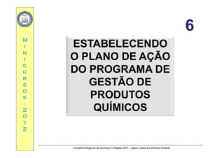66
MM
ESTABELECENDOESTABELECENDO
66
ii
nn
ii
ESTABELECENDOESTABELECENDO
O PLANO DE AÇÃOO PLANO DE AÇÃO
cc
uu
rr
ÇÇ
DO PROGRAMA DEDO PROGRAMA DE
GESTÃO DEGESTÃO DE
rr
ss
oo
ss
GESTÃO DEGESTÃO DE
PRODUTOSPRODUTOSss
--
22
00
PRODUTOSPRODUTOS
QUÍMICOSQUÍMICOS
00
11
22
Conselho Regional de Química IV Região (SP) – Apoio: Caixa Econômica Federal
 
