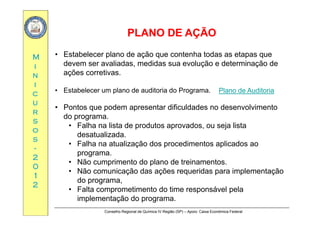 PLANO DE AÇÃOPLANO DE AÇÃO
MM
PLANO DE AÇÃOPLANO DE AÇÃO
• Estabelecer plano de ação que contenha todas as etapas que
d li d did l ã d t i ã dii
nn
ii
devem ser avaliadas, medidas sua evolução e determinação de
ações corretivas.
cc
uu
rr
• Estabelecer um plano de auditoria do Programa.
• Pontos que podem apresentar dificuldades no desenvolvimento
Plano de Auditoria
rr
ss
oo
ss
do programa.
• Falha na lista de produtos aprovados, ou seja lista
desatualizada.
ss
--
22
00
• Falha na atualização dos procedimentos aplicados ao
programa.
• Não cumprimento do plano de treinamentos.
00
11
22
Não cumprimento do plano de treinamentos.
• Não comunicação das ações requeridas para implementação
do programa,
• Falta comprometimento do time responsável pela
Conselho Regional de Química IV Região (SP) – Apoio: Caixa Econômica Federal
• Falta comprometimento do time responsável pela
implementação do programa.
 