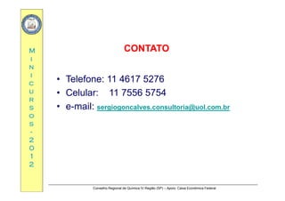 MM CONTATOCONTATO
ii
nn
ii
Telefone: 11 4617 5276cc
uu
rr
• Telefone: 11 4617 5276
• Celular: 11 7556 5754
rr
ss
oo
ss
• e-mail: sergiogoncalves.consultoria@uol.com.br
ss
--
22
0000
11
22
Conselho Regional de Química IV Região (SP) – Apoio: Caixa Econômica Federal
 