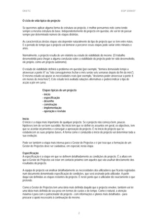 DEETC EGP 2006/07
O ciclo de vida típico do projecto
Se queremos aplicar alguma forma de estrutura ao projecto, é melhor pensarmos nele como tendo
sempre a mesma estrutura de base. Independentemente do projecto em questão, ele vai ter de passar
sempre por determinado número de etapas distintas.
As características destas etapas vão depender naturalmente do tipo de projecto que se tem entre mãos.
E o período de tempo que o projecto vai demorar a percorrer essas etapas pode variar entre minutos e
anos.
Normalmente, o projecto resulta de um relatório ou estudo de viabilidade do mesmo. (O trabalho
desenvolvido para chegar a alguma conclusão sobre a viabilidade do projecto pode ter sido desenvolvido,
ele próprio, como um projecto autónomo).
O estudo de viabilidade definirá o problema em questão (por exemplo, "demora demasiado tempo a
atravessar a ponte X" ou "não conseguiremos fechar o mês senão seis semanas depois do fim do mês").
O mesmo estudo vai apurar as necessidades reais (por exemplo, "devíamos poder atravessar a ponte X
em menos de meia hora"). Este estudo terá avaliado soluções alternativas e poderá indicar o tipo de
acção a pôr em curso.
Etapas típicas de um projecto
- início
- especificação
- desenho
- construção
- implementação
- operação e revisão
Início
O início é a etapa mais importante de qualquer projecto. Se o projecto não começa bem, poucas
hipóteses tem de ser bem sucedido. No início tem que se definir os assuntos em geral, os objectivos, tem
que se acordar orçamentos e conseguir a aprovação do projecto. É no início do projecto que se
estabelecem as suas próprias bases. A forma como é conduzido o início do projecto vai determinar toda a
sua evolução.
Pode ser também a etapa mais intensa para o Gestor de Projectos e é por isso que a formação de um
Gestor de Projectos deve ser cuidadosa, em especial, nesta etapa.
Especificação
A especificação é a etapa em que se definem detalhadamente as condições de projecto. É a altura em
que o Gestor de Projectos vai estar em contacto próximo com aqueles que vão usufruir directamente dos
resultados do projecto.
A equipa de projecto vai analisar detalhadamente as necessidades dos utilizadores que ficarão registadas
num documento denominado especificação de condições, que será assinado pelo utilizador. A partir
daqui são definidas as etapas restantes do projecto. É neste ponto que o utilizador diz exactamente o que
pretende.
Como o Gestor de Projectos tem uma ideia mais definida daquilo que o projecto envolve, também vai ter
uma ideia mais definida do seu peso em termos de custos e de tempo. Como é natural, a atenção
máxima é para com o patrocinador do projecto - com informações e planos mais detalhados - para
procurar o apoio necessário à continuação do mesmo.
2
 