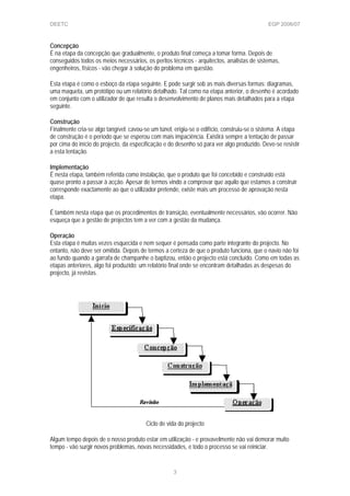 DEETC EGP 2006/07
Concepção
É na etapa da concepção que gradualmente, o produto final começa a tomar forma. Depois de
conseguidos todos os meios necessários, os peritos técnicos - arquitectos, analistas de sistemas,
engenheiros, físicos - vão chegar à solução do problema em questão.
Esta etapa é como o esboço da etapa seguinte. E pode surgir sob as mais diversas formas: diagramas,
uma maqueta, um protótipo ou um relatório detalhado. Tal como na etapa anterior, o desenho é acordado
em conjunto com o utilizador de que resulta o desenvolvimento de planos mais detalhados para a etapa
seguinte.
Construção
Finalmente cria-se algo tangível: cavou-se um túnel, erigiu-se o edifício, construiu-se o sistema. A etapa
de construção é o período que se esperou com mais impaciência. Existirá sempre a tentação de passar
por cima do início do projecto, da especificação e do desenho só para ver algo produzido. Deve-se resistir
a esta tentação.
Implementação
É nesta etapa, também referida como instalação, que o produto que foi concebido e construído está
quase pronto a passar à acção. Apesar de termos vindo a comprovar que aquilo que estamos a construir
corresponde exactamente ao que o utilizador pretende, existe mais um processo de aprovação nesta
etapa.
É também nesta etapa que os procedimentos de transição, eventualmente necessários, vão ocorrer. Não
esqueça que a gestão de projectos tem a ver com a gestão da mudança.
Operação
Esta etapa é muitas vezes esquecida e nem sequer é pensada como parte integrante do projecto. No
entanto, não deve ser omitida. Depois de termos a certeza de que o produto funciona, que o navio não foi
ao fundo quando a garrafa de champanhe o baptizou, então o projecto está concluído. Como em todas as
etapas anteriores, algo foi produzido: um relatório final onde se encontram detalhadas as despesas do
projecto, já revistas.
Ciclo de vida do projecto
Algum tempo depois de o nosso produto estar em utilização - e provavelmente não vai demorar muito
tempo - vão surgir novos problemas, novas necessidades, e todo o processo se vai reiniciar.
3
 