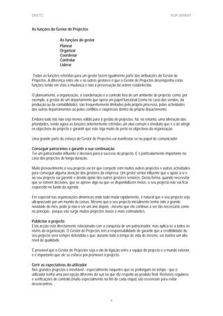 DEETC EGP 2006/07
As funções do Gestor de Projectos
As funções do gestor
Planear
Organizar
Coordenar
Controlar
Liderar
Todas as funções referidas para um gestor fazem igualmente parte das atribuições do Gestor de
Projectos. A diferença entre ele e os outros gestores é que o Gestor de Projectos desempenha estas
funções tendo em vista a mudança e não a preservação da ordem estabelecida.
O planeamento, a organização, a coordenação e o controlo fora de um ambiente de projecto, como, por
exemplo, a gestão de um departamento que opera um papel funcional (como no caso das vendas, da
produção ou da contabilidade), são frequentemente limitados pelo próprio processo, pelas actividades
dos outros departamentos ou pelos conflitos e exigências dentro do próprio departamento.
Embora tudo isto não seja menos válido para a gestão de projectos, há, no entanto, uma alteração das
prioridades, tendo agora as funções anteriormente referidas um alvo comum e imediato que é o de atingir
os objectivos do projecto e garantir que este siga muito de perto os objectivos da organização.
Uma grande parte do esforço do Gestor de Projectos vai manifestar-se no papel de comunicador.
Conseguir patrocínios e garantir a sua continuação
Ter um patrocinador influente é decisivo para o sucesso do projecto. E é particularmente importante no
caso dos projectos de longa duração.
Muito provavelmente o seu projecto vai ter que competir com muitos outros projectos e outras actividades
para conseguir alguma atenção dos gestores da empresa. Um gestor sénior influente que o apoie a si e
ao seu projecto vai garantir o devido apoio dos outros gestores seniores. Desta forma, quando necessitar
que se tomem decisões, que se aprove algo ou que se disponibilizem meios, o seu projecto não vai ficar
esquecido no fundo da agenda.
Em especial nas organizações dinâmicas onde tudo muda rapidamente, é natural que o seu projecto seja
ultrapassado por um mundo de coisas. Mesmo que o seu projecto inicialmente tenha sido a grande
novidade do mês, pode já não o ser um ano depois - mesmo que ele continue a ser tão necessário como
no principio - porque vão surgir muitos projectos novos e mais estimulantes.
Publicitar o projecto
Esta acção está directamente relacionada com a conquista de um patrocinador, mas aplica-se a todos os
níveis da organização. O Gestor de Projectos tem a responsabilidade de garantir que a credibilidade do
seu projecto será sempre defendida e que, durante todo o tempo de vida do mesmo, vai manter um alto
nível de qualidade.
É provável que o Gestor de Projectos seja o elo de ligação entre a equipa do projecto e o mundo exterior,
e é importante que ele se esforce por promover o projecto.
Gerir as expectativas do utilizador
Nos grandes projectos é inevitável - especialmente naqueles que se prolongam no tempo - que o
utilizador tenha uma percepção diferente da sua no que diz respeito ao produto final. Revisões regulares
e verificações de controlo (muito especialmente no fim de cada etapa) são essenciais para evitar
desencontros.
4
 