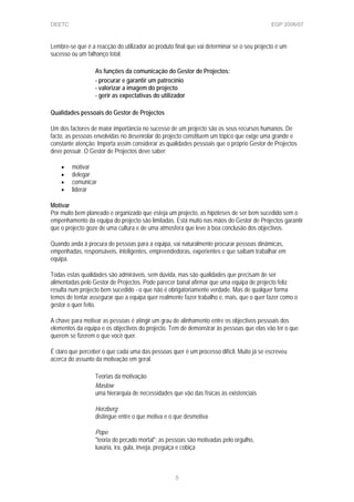 DEETC EGP 2006/07
Lembre-se que é a reacção do utilizador ao produto final que vai determinar se o seu projecto é um
sucesso ou um falhanço total.
As funções da comunicação do Gestor de Projectos:
- procurar e garantir um patrocínio
- valorizar a imagem do projecto
- gerir as expectativas do utilizador
Qualidades pessoais do Gestor de Projectos
Um dos factores de maior importância no sucesso de um projecto são os seus recursos humanos. De
facto, as pessoas envolvidas no desenrolar do projecto constituem um tópico que exige uma grande e
constante atenção; Importa assim considerar as qualidades pessoais que o próprio Gestor de Projectos
deve possuir. O Gestor de Projectos deve saber:
• motivar
• delegar
• comunicar
• liderar
Motivar
Por muito bem planeado e organizado que esteja um projecto, as hipóteses de ser bem sucedido sem o
empenhamento da equipa do projecto são limitadas. Está muito nas mãos do Gestor de Projectos garantir
que o projecto goze de uma cultura e de uma atmosfera que leve à boa conclusão dos objectivos.
Quando anda à procura de pessoas para a equipa, vai naturalmente procurar pessoas dinâmicas,
empenhadas, responsáveis, inteligentes, empreendedoras, experientes e que saibam trabalhar em
equipa.
Todas estas qualidades são admiráveis, sem dúvida, mas são qualidades que precisam de ser
alimentadas pelo Gestor de Projectos. Pode parecer banal afirmar que uma equipa de projecto feliz
resulta num projecto bem sucedido - o que não é obrigatoriamente verdade. Mas de qualquer forma
temos de tentar assegurar que a equipa quer realmente fazer trabalho e, mais, que o quer fazer como o
gestor o quer feito.
A chave para motivar as pessoas é atingir um grau de alinhamento entre os objectivos pessoais dos
elementos da equipa e os objectivos do projecto. Tem de demonstrar às pessoas que elas vão ter o que
querem se fizerem o que você quer.
É claro que perceber o que cada uma das pessoas quer é um processo difícil. Muito já se escreveu
acerca do assunto da motivação em geral.
Teorias da motivação
Maslow
uma hierarquia de necessidades que vão das físicas às existenciais
Herzberg
distingue entre o que motiva e o que desmotiva
Pope
"teoria do pecado mortal"; as pessoas são motivadas pelo orgulho,
luxúria, ira, gula, inveja, preguiça e cobiça
5
 