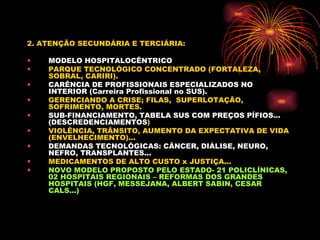 2. ATENÇÃO SECUNDÁRIA E TERCIÁRIA: MODELO HOSPITALOCÊNTRICO PARQUE TECNOLÓGICO CONCENTRADO (FORTALEZA, SOBRAL, CARIRI). CARÊNCIA DE PROFISSIONAIS ESPECIALIZADOS NO INTERIOR (Carreira Profissional no SUS). GERENCIANDO A CRISE; FILAS,  SUPERLOTAÇÃO, SOFRIMENTO, MORTES. SUB-FINANCIAMENTO, TABELA SUS COM PREÇOS PÍFIOS... (DESCREDENCIAMENTOS ) VIOLÊNCIA, TRÂNSITO, AUMENTO DA EXPECTATIVA DE VIDA (ENVELHECIMENTO)...  DEMANDAS TECNOLÓGICAS: CÂNCER, DIÁLISE, NEURO, NEFRO, TRANSPLANTES... MEDICAMENTOS DE ALTO CUSTO x JUSTIÇA... NOVO MODELO PROPOSTO PELO ESTADO- 21 POLICLÍNICAS, 02 HOSPITAIS REGIONAIS – REFORMAS DOS GRANDES HOSPITAIS (HGF, MESSEJANA, ALBERT SABIN, CESAR CALS...) 