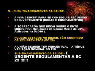 3.  (SUB)  FINANCIAMENTO DA SAÚDE: A “VIA CRUCIS” PARA SE CONSEGUIR RECURSOS DE INVESTIMENTO (OBRAS E EQUIPAMENTOS) A SOBRECARGA QUE RECAI SOBRE O ENTE MUNICÍPIO (Municípios do Ceará: Média de 20% Aplicados na Saúde ). POUCOS ESTADOS NO BRASIL TÊM CUMPRIDO OS 12% PREVISTOS (EC 29) A UNIÃO SEQUER TEM PERCENTUAL – A TÊNUE  VARIAÇÃO NOMINAL DO PIB  SUB-FINANCIAMENTO DA SAÚDE –  É URGENTE REGULAMENTAR A EC 29 !!!!!! 