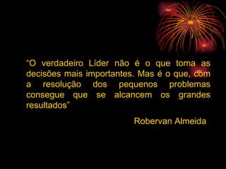 “ O verdadeiro Líder não é o que toma as decisões mais importantes. Mas é o que, com a resolução dos pequenos problemas consegue que se alcancem os grandes resultados” Robervan Almeida 