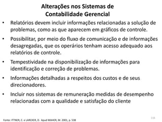 Alterações nos Sistemas de
Contabilidade Gerencial
• Relatórios devem incluir informações relacionadas a solução de
problemas, como as que aparecem em gráficos de controle.
• Possibilitar, por meio do fluxo de comunicação e de informações
desagregadas, que os operários tenham acesso adequado aos
relatórios de controle.
• Tempestividade na disponibilização de informações para
identificação e correção de problemas.
• Informações detalhadas a respeitos dos custos e de seus
direcionadores.
• Incluir nos sistemas de remuneração medidas de desempenho
relacionadas com a qualidade e satisfação do cliente
Fonte: ITTNER, C. e LARCKER, D. Apud MAHER, M. 2001, p. 538
116
 