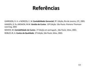 GARRISON, R. H. e NOREEN, E. W. Contabilidade Gerencial, 9º. Edição, Rio de Janeiro, LTC, 2001.
HANSEN, D. R e MOWEN, M.M. Gestão de Custos. 10º.Edição. São Paulo: Pioneira Thomson
Learning, 2001
MAHER, M. Contabilidade de Custos. 1º Edição em português , São Paulo: Atlas, 2001.
ROBLES JR, A. Custos da Qualidade. 2º Edição, São Paulo: Atlas, 2003.
Referências
121
 