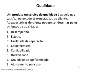 Qualidade
107
Um produto ou serviço de qualidade é aquele que
satisfaz ou excede as expectativas do cliente.
As expectativas do cliente podem ser descritas pelos
atributos da qualidade:
1. Desempenho
2. Estética
3. Facilidade de reparação
4. Características
5. Confiabilidade
6. Durabilidade
7. Qualidade de conformidade
8. Ajustamento para uso
Fonte: HANSEN, D.R. e MOWEN, M.M. , 2001, p. 513
 