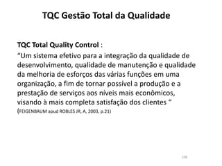 TQC Gestão Total da Qualidade
108
TQC Total Quality Control :
“Um sistema efetivo para a integração da qualidade de
desenvolvimento, qualidade de manutenção e qualidade
da melhoria de esforços das várias funções em uma
organização, a fim de tornar possível a produção e a
prestação de serviços aos níveis mais econômicos,
visando à mais completa satisfação dos clientes “
(FEIGENBAUM apud ROBLES JR, A, 2003, p.21)
 