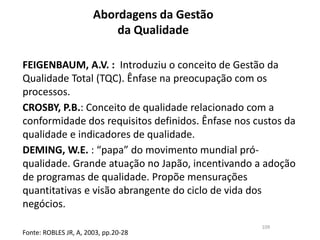 Abordagens da Gestão
da Qualidade
109
FEIGENBAUM, A.V. : Introduziu o conceito de Gestão da
Qualidade Total (TQC). Ênfase na preocupação com os
processos.
CROSBY, P.B.: Conceito de qualidade relacionado com a
conformidade dos requisitos definidos. Ênfase nos custos da
qualidade e indicadores de qualidade.
DEMING, W.E. : “papa” do movimento mundial pró-
qualidade. Grande atuação no Japão, incentivando a adoção
de programas de qualidade. Propõe mensurações
quantitativas e visão abrangente do ciclo de vida dos
negócios.
Fonte: ROBLES JR, A, 2003, pp.20-28
 