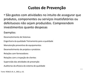Custos de Prevenção
• São gastos com atividades no intuito de assegurar que
produtos, componentes ou serviços insatisfatórios ou
defeituosos não sejam produzidos. Compreendem
investimentos quanto despesas
Exemplos:
Desenvolvimento de Sistemas
Engenharia da qualidade Treinamento para a qualidade
Manutenção preventiva de equipamentos
Desenvolvimento de projetos e produtos
Relações com fornecedores
Relações com a inspeção de clientes
Supervisão das atividades de prevenção
Auditorias da eficácia do sistema de qualidade
Fonte: ROBLES JR, A., 2003, p. 63.
111
 