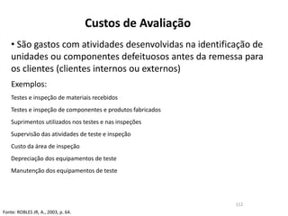 Custos de Avaliação
• São gastos com atividades desenvolvidas na identificação de
unidades ou componentes defeituosos antes da remessa para
os clientes (clientes internos ou externos)
Exemplos:
Testes e inspeção de materiais recebidos
Testes e inspeção de componentes e produtos fabricados
Suprimentos utilizados nos testes e nas inspeções
Supervisão das atividades de teste e inspeção
Custo da área de inspeção
Depreciação dos equipamentos de teste
Manutenção dos equipamentos de teste
Fonte: ROBLES JR, A., 2003, p. 64.
112
 