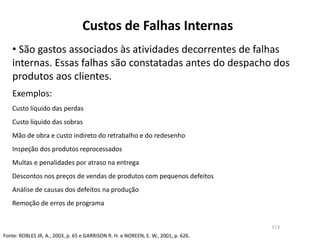 Custos de Falhas Internas
• São gastos associados às atividades decorrentes de falhas
internas. Essas falhas são constatadas antes do despacho dos
produtos aos clientes.
Exemplos:
Custo líquido das perdas
Custo líquido das sobras
Mão de obra e custo indireto do retrabalho e do redesenho
Inspeção dos produtos reprocessados
Multas e penalidades por atraso na entrega
Descontos nos preços de vendas de produtos com pequenos defeitos
Análise de causas dos defeitos na produção
Remoção de erros de programa
Fonte: ROBLES JR, A., 2003, p. 65 e GARRISON R. H. e NOREEN, E. W., 2001, p. 626.
113
 