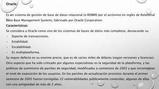 Oracle:
Es un sistema de gestión de base de datos relacional (o RDBMS por el acrónimo en inglés de Relational
Data Base Management System), fabricado por Oracle Corporation.
Características:
Se considera a Oracle como uno de los sistemas de bases de datos más completos, destacando su:
• Soporte de transacciones.
• Estabilidad.
• Escalabilidad.
• Es multiplataforma.
Su mayor defecto es su enorme precio, que es de varios miles de dólares (según versiones y licencias).
Otro aspecto que ha sido criticado por algunos especialistas es la seguridad de la plataforma, y las
políticas de suministro de parches de seguridad, modificadas a comienzos de 2005 y que incrementan
el nivel de exposición de los usuarios. En los parches de actualización provistos durante el primer
semestre de 2005 fueron corregidas 22 vulnerabilidades públicamente conocidas, algunas de ellas
con una antigüedad de más de 2 años.
 