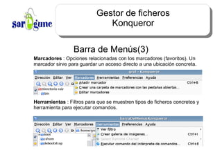 Gestor de ficheros Konqueror Barra de Menús(3) Marcadores  : Opciones relacionadas con los marcadores (favoritos). Un marcador sirve para guardar un acceso directo a una ubicación concreta. Herramientas  : Filtros para que se muestren tipos de ficheros concretos y herramienta para ejecutar comandos. 