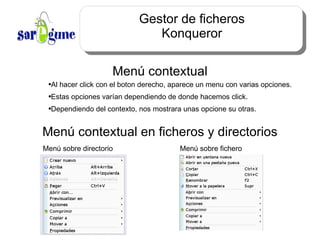 Gestor de ficheros Konqueror Menú contextual Al hacer click con el boton derecho, aparece un menu con varias opciones. Estas opciones varían dependiendo de donde hacemos click. Dependiendo del contexto, nos mostrara unas opcione su otras. Menú contextual en ficheros y directorios Menú sobre directorio Menú sobre fichero 