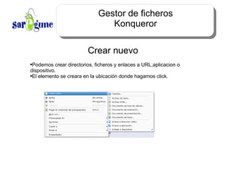 Gestor de ficheros Konqueror Crear nuevo Podemos crear directorios, ficheros y enlaces a URL,aplicacion o dispositivo. El elemento se creara en la ubicación donde hagamos click. 