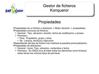 Gestor de ficheros Konqueror Propiedades Propiedades de un fichero o directorio -> Boton derecho -> propiedades Propiedades comunes de ficheros :  General : Tipo, ubicacion, tamaño, fecha de modificacion y acceso. Permisos :  Para : Propietario, grupo y otros. De : Lectura, escritura y ejecucion. Dependiendo del tipo de fichero nos mostrara la pestaña previsualizacion. Propiedades de directorios: General : Icono, Tipo, ubicacion, contenidos y fecha Permisos : En GNU/Linux al tratar todos los elementos como ficheros, todos tienen los mismos tipos de permisos. 
