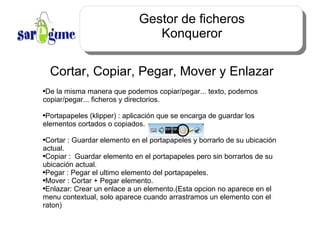 Gestor de ficheros Konqueror Cortar, Copiar, Pegar, Mover y Enlazar De la misma manera que podemos copiar/pegar... texto, podemos copiar/pegar... ficheros y directorios. Portapapeles (klipper) : aplicación que se encarga de guardar los elementos cortados o copiados. Cortar : Guardar elemento en el portapapeles y borrarlo de su ubicación actual. Copiar :  Guardar elemento en el portapapeles pero sin borrarlos de su ubicación actual. Pegar : Pegar el ultimo elemento del portapapeles. Mover : Cortar + Pegar elemento. Enlazar: Crear un enlace a un elemento.(Esta opcion no aparece en el menu contextual, solo aparece cuando arrastramos un elemento con el raton) 
