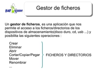 Gestor de ficheros Un  gestor de ficheros , es una aplicación que nos permite el acceso a los ficheros/directorios de los dispositivos de almacenamiento(disco duro, cd, usb ...) y posibilita las siguientes operaciones : Crear Eliminar Abrir Cortar/Copiar/Pegar Mover Renombrar ... FICHEROS Y DIRECTORIOS 