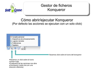 Gestor de ficheros Konqueror Cómo abrir/ejecutar Konqueror (Por defecto las acciones se ejecutan con un solo click) Hacemos un click sobre el icono monitor+caja Cualquiera de las opciones nos abre el konqueror (cada una con una direccion diferente) Hacemos click sobre el icono del konqueror 
