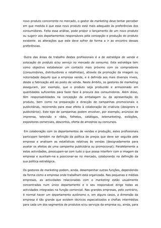 novo produto concorrente no mercado, o gestor de marketing deve tentar perceber
em que medida é que esse novo produto está mais adequado às preferências dos
consumidores. Feita essa análise, pode propor o lançamento de um novo produto
ou sugerir aos departamentos responsáveis pela concepção e produção do produto
existente, as alterações que este deve sofrer de forma a ir ao encontro dessas
preferências.



Outra das áreas de trabalho destes profissionais é a de estratégia de venda e
colocação do produto e/ou serviço no mercado de consumo. Esta estratégia tem
como objectivo estabelecer um contacto mais próximo com os compradores
(consumidores, distribuidores e retalhistas), através da promoção da imagem ou
notoriedade daquilo que a empresa vende, e é definida aos mais diversos níveis,
desde a fabricação até ao posto de venda. Neste âmbito, os gestores de marketing
asseguram, por exemplo, que o produto seja produzido e armazenado em
quantidades suficientes para fazer face à procura dos consumidores. Além disso,
têm responsabilidades na concepção da embalagem ou da apresentação do
produto, bem como na preparação e direcção de campanhas promocionais e
publicitárias, recorrendo para esse efeito à colaboração de criativos (designers e
publicitários). Este tipo de campanhas podem envolver, por exemplo, anúncios de
imprensa,   televisão   e   rádio,   folhetos,   catálogos,   telemarketing,   exibições,
expositores comerciais, descontos, oferta de amostras ou concursos.


Em colaboração com os departamentos de vendas e produção, estes profissionais
participam também na definição da política de preços que deve ser seguida pela
empresa e analisam as estatísticas relativas às vendas (designadamente para
avaliar os efeitos de uma campanha publicitária ou promocional). Paralelamente a
estas actividades, preocupam-se com tudo o que possa interferir com a imagem da
empresa e auxiliam-na a posicionar-se no mercado, colaborando na definição da
sua política estratégica.


Os gestores de marketing podem, ainda, desempenhar outras funções, dependendo
da forma como a empresa onde trabalham está organizada. Nas pequenas e médias
empresas, as actividades relacionadas com            o marketing     estão usualmente
concentradas num único departamento e o seu responsável dirige todas as
actividades integradas na função comercial. Nas grandes empresas, pelo contrário,
é normal haver um departamento autónomo e, em alguns casos, a dimensão da
empresa é tão grande que existem técnicos especializados e chefias intermédias
para cada um dos segmentos de produtos e/ou serviços da empresa ou, ainda, para
 