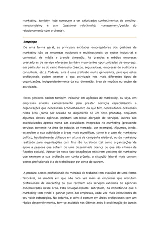 marketing; também hoje começam a ser valorizados conhecimentos de vending,
merchandising      e    crm    (customer    relationship    management/gestão          do
relacionamento com o cliente).



Emprego

De uma forma geral, as principais entidades empregadoras dos gestores de
marketing são as empresas nacionais e multinacionais do sector industrial e
comercial, de média e grande dimensão. As grandes e médias empresas
prestadoras de serviço oferecem também importantes oportunidades de emprego,
em particular as do ramo financeiro (bancos, seguradoras, empresas de auditoria e
consultoria, etc.). Todavia, esta é uma profissão muito generalista, pelo que estes
profissionais podem exercer a sua actividade nos mais diferentes tipos de
organizações, independentemente da sua dimensão, área de negócio ou sector de
actividade.



Estes gestores podem também trabalhar em agências de marketing, ou seja, em
empresas      criadas   exclusivamente   para   prestar    serviços   especializados    a
organizações que necessitam aconselhamento ou que têm necessidades ocasionais
nesta área (como por ocasião do lançamento de um novo produto). Enquanto
algumas destas agências prestam um leque alargado de serviços, outras são
especializadas apenas numa das actividades integradas no marketing (prestando
serviços somente na área de estudos de mercado, por exemplo). Algumas, ainda,
estendem a sua actividade a áreas mais específicas, como é o caso do marketing
político, habitualmente utilizado em alturas da campanha eleitoral, ou do marketing
realizado para organizações com fins não lucrativos (tal como organizações de
apoio a pessoas que sofrem de uma determinada doença ou que são vítimas de
flagelos sociais). Apesar de neste tipo de agências existirem gestores de marketing
que exercem a sua profissão por conta própria, a situação laboral mais comum
destes profissionais é a de trabalhador por conta de outrem.



A procura destes profissionais no mercado de trabalho tem evoluído de uma forma
favorável, na medida em que são cada vez mais as empresas que recrutam
profissionais de marketing ou que recorrem aos serviços externos de agências
especializadas nesta área. Esta situação resulta, sobretudo, da importância que o
marketing tem vindo a ganhar junto das empresas, cada vez mais conscientes do
seu valor estratégico. No entanto, e como é comum em áreas profissionais com um
rápido desenvolvimento, tem-se assistido nos últimos anos à proliferação de cursos
 