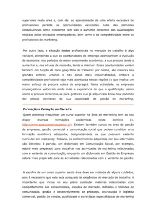 superiores nesta área e, com ela, ao aparecimento de uma oferta excessiva de
profissionais   perante     as        oportunidades   existentes.     Uma      das    primeiras
consequências deste excedente tem sido o aumento crescente das qualificações
exigidas pelas entidades empregadoras, bem como o da competitividade entre os
profissionais de marketing.



Por outro lado, a situação destes profissionais no mercado de trabalho é algo
variável, atendendo a que as oportunidades de emprego acompanham a evolução
da economia: nos períodos de maior crescimento económico, a sua procura tende a
aumentar e, nas alturas de recessão, tende a diminuir. Essas oportunidades variam
também em função da zona geográfica de trabalho: por norma, são maiores nos
grandes    centros     urbanos    e     nas   zonas   mais    industrializadas,      embora    a
competitividade profissional seja mais acentuada nestas regiões (o que implica um
maior esforço de procura activa de emprego). Nesta actividade, as empresas
empregadoras valorizam ainda mais a experiência do que a qualificação, assim
sendo a procura direcciona-se para gestores que já adquiriram know-how podendo
dar   provas    concretas        da     sua   capacidade     de     gestão     de    marketing.


Formação e Evolução na Carreira

Quem pretenda frequentar um curso superior na área de marketing tem ao seu
dispor      diversas       formações           académicas          neste       domínio        (v.
http://www.acessoensinosuperior.pt). Existem também cursos na área da gestão
de empresas, gestão comercial e comunicação social que podem constituir uma
formação    académica     adequada,        designadamente     os    que    possuem     variante
curricular em marketing. Todavia, os conhecimentos adquiridos por seu intermédio
são distintos: à partida, um diplomado em Comunicação Social, por exemplo,
estará mais preparado para trabalhar nas actividades de marketing relacionadas
com a vertente de comunicação, enquanto um diplomado em Gestão de Empresas
estará mais preparado para as actividades relacionadas com a vertente de gestão.




A escolha de um curso superior nesta área deve ser rodeada de alguns cuidados,
pois é necessário que este seja adequado às exigências do mercado de trabalho: é
importante que inclua       no seu         plano curricular matérias         relacionadas com
comportamento dos consumidores, estudos de mercado, métodos e técnicas de
comunicação, gestão e desenvolvimento de produtos, distribuição e logística
comercial, gestão de vendas, publicidade e estratégias especializadas de marketing
 
