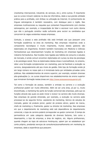 (marketing internacional, industrial, de serviços, etc.), entre outras. É importante
que os cursos incluam cadeiras na área da informática, dada a sua grande utilidade
prática para a profissão, com ênfase na utilização da Internet. O conhecimento de
línguas estrangeiras é também necessário, com destaque para o inglês. Nas
empresas multinacionais ou naquelas que contactam frequentemente com clientes
estrangeiros, por exemplo, a incapacidade de falar e escrever num outro idioma
que não o português constitui razão suficiente para excluir os candidatos que
concorrem às vagas existentes nessas empresas.


Contudo, o acesso a esta profissão não está limitado aos que possuem uma
formação académica na área de marketing. Nas empresas industriais onde a
componente    tecnológica   é   muito   importante,   muitos   destes   gestores   são
diplomados em Engenharia. Existem também licenciados em Medicina e Ciências
Farmacêuticas que desempenham funções de marketing em empresas ligadas à
indústria farmacêutica. Nas funções mais ligadas aos hábitos de consumo e estudos
de mercado, é ainda comum encontrar diplomados em cursos na área da psicologia
e da psicologia social. Para os diplomados destas áreas é aconselhável, no entanto,
obter uma formação complementar em marketing, pois tal facilitará a evolução na
carreira, designadamente até aos níveis de gestão. Este tipo de formação existe já
em largo número no nosso país e é ministrada tanto por entidades privadas como
públicas. Nos estabelecimentos de ensino superior, por exemplo, existem diversas
pós-graduações (v. os cursos disponíveis nos estabelecimentos de ensino superior
que ministram formação nestas áreas em http://www.acessoensinosuperior.pt).


Tal como a formação de acesso, também a entrada na carreira e a evolução
profissional podem ser muito diferentes. Além de ser uma área, já por si, muito
diversificada, o marketing faz parte da função comercial das empresas, pelo que as
funções através das quais se pode iniciar e evoluir na carreira são muito diversas.
Nas empresas de grande dimensão, por exemplo, a evolução na carreira pode
processar-se da seguinte forma: assistente de marketing, técnico de estudos de
mercado, gestor de produto júnior, gestor de produto sénior, gestor de marca,
chefe de marketing e, finalmente, gestor ou director de marketing. Nas empresas
em que o departamento de marketing está sob dependência do departamento
comercial, o topo de carreira poderá corresponder ao gestor comercial. O tempo de
permanência em cada categoria depende de diversos factores, tais como o
desempenho, o tipo de empresa, a área de negócio, etc. Alguns profissionais,
quando chegam ao topo da estrutura hierárquica, optam por se estabelecer por
conta própria, prestando serviços de consultoria/aconselhamento em marketing às
empresas, dada a experiência que possuem.
 