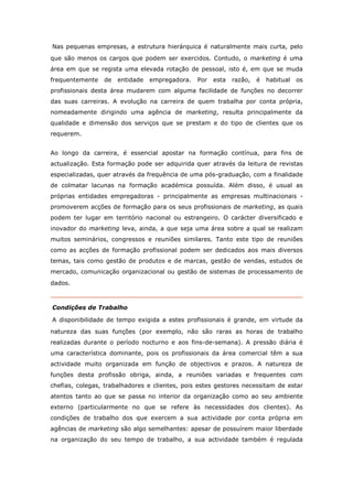 Nas pequenas empresas, a estrutura hierárquica é naturalmente mais curta, pelo
que são menos os cargos que podem ser exercidos. Contudo, o marketing é uma
área em que se regista uma elevada rotação de pessoal, isto é, em que se muda
frequentemente   de   entidade   empregadora.   Por   esta   razão,   é   habitual   os
profissionais desta área mudarem com alguma facilidade de funções no decorrer
das suas carreiras. A evolução na carreira de quem trabalha por conta própria,
nomeadamente dirigindo uma agência de marketing, resulta principalmente da
qualidade e dimensão dos serviços que se prestam e do tipo de clientes que os
requerem.


Ao longo da carreira, é essencial apostar na formação contínua, para fins de
actualização. Esta formação pode ser adquirida quer através da leitura de revistas
especializadas, quer através da frequência de uma pós-graduação, com a finalidade
de colmatar lacunas na formação académica possuída. Além disso, é usual as
próprias entidades empregadoras - principalmente as empresas multinacionais -
promoverem acções de formação para os seus profissionais de marketing, as quais
podem ter lugar em território nacional ou estrangeiro. O carácter diversificado e
inovador do marketing leva, ainda, a que seja uma área sobre a qual se realizam
muitos seminários, congressos e reuniões similares. Tanto este tipo de reuniões
como as acções de formação profissional podem ser dedicados aos mais diversos
temas, tais como gestão de produtos e de marcas, gestão de vendas, estudos de
mercado, comunicação organizacional ou gestão de sistemas de processamento de
dados.



Condições de Trabalho

A disponibilidade de tempo exigida a estes profissionais é grande, em virtude da
natureza das suas funções (por exemplo, não são raras as horas de trabalho
realizadas durante o período nocturno e aos fins-de-semana). A pressão diária é
uma característica dominante, pois os profissionais da área comercial têm a sua
actividade muito organizada em função de objectivos e prazos. A natureza de
funções desta profissão obriga, ainda, a reuniões variadas e frequentes com
chefias, colegas, trabalhadores e clientes, pois estes gestores necessitam de estar
atentos tanto ao que se passa no interior da organização como ao seu ambiente
externo (particularmente no que se refere às necessidades dos clientes). As
condições de trabalho dos que exercem a sua actividade por conta própria em
agências de marketing são algo semelhantes: apesar de possuírem maior liberdade
na organização do seu tempo de trabalho, a sua actividade também é regulada
 