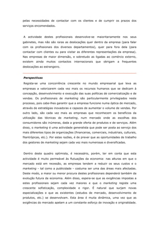 pelas necessidades de contactar com os clientes e de cumprir os prazos dos
serviços encomendados.



A   actividade    destes    profissionais   desenvolve-se    maioritariamente    nos   seus
gabinetes, mas não são raras as deslocações quer dentro da empresa (para falar
com os profissionais dos diversos departamentos), quer para fora dela (para
contactar com clientes ou para visitar as diferentes representações da empresa).
Nas empresas de maior dimensão, e sobretudo as ligadas ao comércio externo,
existem   ainda    muitos     contactos     internacionais   que   obrigam   a   frequentes
deslocações ao estrangeiro.



Perspectivas

Regista-se uma concorrência crescente no mundo empresarial que leva as
empresas a valorizarem cada vez mais os recursos humanos que se dedicam à
concepção, desenvolvimento e execução das suas políticas de comercialização e de
vendas. Os profissionais de marketing são particularmente privilegiados neste
processo, pois cabe-lhes garantir que a empresa funcione numa óptica de mercado,
através de estratégias inovadoras e capazes de aumentar o volume de vendas. Por
outro lado, são cada vez mais as empresas que reconhecem os benefícios da
utilização das técnicas de marketing, num mercado onde as escolhas dos
consumidores são inúmeras, dada a grande oferta de produtos e de serviços. Além
disso, o marketing é uma actividade generalista que pode ser posta ao serviço dos
mais diferentes tipos de organizações (financeiras, comerciais, industriais, culturais,
filantrópicas, etc.). Por estas razões, é de prever que as oportunidades de trabalho
dos gestores de marketing sejam cada vez mais numerosas e diversificadas.



Dentro deste quadro optimista, é necessário, porém, ter em conta que esta
actividade é muito permeável às flutuações da economia: nas alturas em que o
mercado está em recessão, as empresas tendem a reduzir os seus custos e o
marketing - tal como a publicidade - costuma ser uma das áreas mais afectadas.
Deste modo, a maior ou menor procura destes profissionais dependerá também da
evolução futura da economia. Além disso, espera-se que as exigências impostas a
estes profissionais sejam cada vez maiores e que o marketing registe uma
crescente sofisticação, complexidade e rigor. É natural               que surjam novas
especializações e que as existentes (estudos de mercado, desenvolvimento de
produtos, etc.) se desenvolvam. Esta área é muita dinâmica, uma vez que as
exigências do mercado apelam a um constante esforço de inovação e originalidade.
 