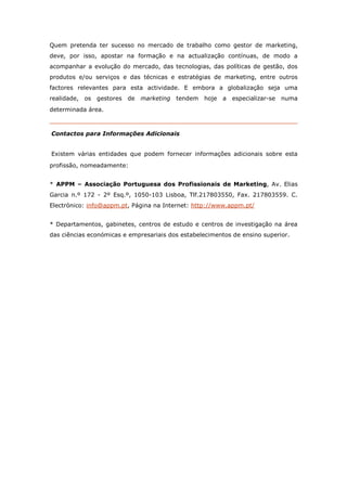 Quem pretenda ter sucesso no mercado de trabalho como gestor de marketing,
deve, por isso, apostar na formação e na actualização contínuas, de modo a
acompanhar a evolução do mercado, das tecnologias, das políticas de gestão, dos
produtos e/ou serviços e das técnicas e estratégias de marketing, entre outros
factores relevantes para esta actividade. E embora a globalização seja uma
realidade, os gestores de marketing      tendem   hoje   a   especializar-se numa
determinada área.



Contactos para Informações Adicionais


Existem várias entidades que podem fornecer informações adicionais sobre esta
profissão, nomeadamente:


* APPM – Associação Portuguesa dos Profissionais de Marketing, Av. Elias
Garcia n.º 172 - 2º Esq.º, 1050-103 Lisboa, Tlf.217803550, Fax. 217803559. C.
Electrónico: info@appm.pt, Página na Internet: http://www.appm.pt/


* Departamentos, gabinetes, centros de estudo e centros de investigação na área
das ciências económicas e empresariais dos estabelecimentos de ensino superior.
 