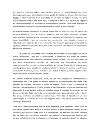 Os gestores hoteleiros devem estar também atentos às potencialidades das novas
tecnologias, pois estas são indispensáveis na gestão dos hotéis que dirigem. Por exemplo, a
ligação à Internet permite fazer publicidade de um hotel por todo o mundo, bem como
disponibilizar reservas on-line. Além disso, as companhias aéreas e as agências de viagens e
de turismo usam cada vez mais centrais informáticas de reservas, cujas bases de dados são
utilizadas pelos gestores hoteleiros para publicitar e vender os seus produtos.
O desenvolvimento tecnológico é também importante do ponto de vista da gestão dos
recursos existentes, pois os gestores hoteleiros têm que saber minimizar os gastos
decorrentes do funcionamento e exploração do estabelecimento hoteleiro. As despesas com
água, electricidade e gás, por exemplo, são normalmente muito elevadas e podem ser
reduzidas com a aplicação de novas tecnologias. Para tal, estes gestores podem precisar da
ajuda de profissionais de outras áreas, tais como engenheiros electrotécnicos e mecânicos ou
técnicos de informática.
Um gestor de um grande hotel necessita de trabalhar em cooperação com muitos
outros profissionais. Caso seja o director-geral, é necessário que esteja em contacto
permanente com os responsáveis de cada departamento do hotel; caso seja responsável por
um único departamento, necessita da colaboração dos responsáveis dos outros
departamentos. Por exemplo, o responsável pelos serviços de Restauração precisa de saber
quantas pessoas estão alojadas no hotel para calcular o número de refeições a confeccionar
diariamente. Além disso, quando se trata de uma cadeia de hotéis, os vários responsáveis de
cada hotel devem estar em contacto entre si.
Os gestores hoteleiros necessitam, assim, de um leque alargado de conhecimentos e
capacidades, não só na gestão dos serviços básicos dos estabelecimentos desta área, como
também em finanças, marketing e gestão de pessoal. É-lhes exigida a capacidade de
liderança, nomeadamente ao nível da tomada de decisões rápidas e criativas, assim como a
capacidade de organização e análise de situações, devido à variedade de serviços a gerir de
forma coordenada. Dado o contacto com pessoas (clientes e pessoal), estes gestores devem
ter, ainda, excelentes capacidades de comunicação. Além disso, é bastante útil uma boa
apresentação e o domínio de línguas estrangeiras, bem como alguns conhecimentos em
Sociologia e Psicologia.
Além disso, estes profissionais têm de estar preparados para responder a todo o tipo de
solicitações e devem saber adaptar os serviços do hotel às expectativas dos clientes, as quais
variam de acordo com a faixa etária e a nacionalidade, por exemplo. Um gestor hoteleiro
tem de estar, por isso, sempre disponível para resolver os problemas que todos os dias
surgem no hotel. A energia, o entusiasmo, a criatividade e a capacidade de agir em situações
 
