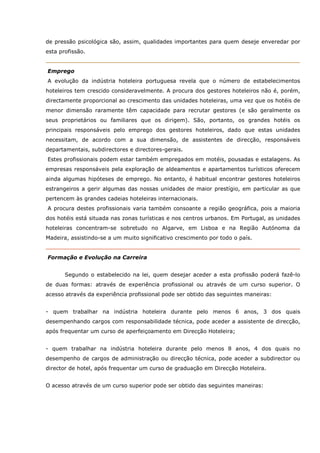 de pressão psicológica são, assim, qualidades importantes para quem deseje enveredar por
esta profissão.
Emprego
A evolução da indústria hoteleira portuguesa revela que o número de estabelecimentos
hoteleiros tem crescido consideravelmente. A procura dos gestores hoteleiros não é, porém,
directamente proporcional ao crescimento das unidades hoteleiras, uma vez que os hotéis de
menor dimensão raramente têm capacidade para recrutar gestores (e são geralmente os
seus proprietários ou familiares que os dirigem). São, portanto, os grandes hotéis os
principais responsáveis pelo emprego dos gestores hoteleiros, dado que estas unidades
necessitam, de acordo com a sua dimensão, de assistentes de direcção, responsáveis
departamentais, subdirectores e directores-gerais.
Estes profissionais podem estar também empregados em motéis, pousadas e estalagens. As
empresas responsáveis pela exploração de aldeamentos e apartamentos turísticos oferecem
ainda algumas hipóteses de emprego. No entanto, é habitual encontrar gestores hoteleiros
estrangeiros a gerir algumas das nossas unidades de maior prestígio, em particular as que
pertencem às grandes cadeias hoteleiras internacionais.
A procura destes profissionais varia também consoante a região geográfica, pois a maioria
dos hotéis está situada nas zonas turísticas e nos centros urbanos. Em Portugal, as unidades
hoteleiras concentram-se sobretudo no Algarve, em Lisboa e na Região Autónoma da
Madeira, assistindo-se a um muito significativo crescimento por todo o país.
Formação e Evolução na Carreira
Segundo o estabelecido na lei, quem desejar aceder a esta profissão poderá fazê-lo
de duas formas: através de experiência profissional ou através de um curso superior. O
acesso através da experiência profissional pode ser obtido das seguintes maneiras:
- quem trabalhar na indústria hoteleira durante pelo menos 6 anos, 3 dos quais
desempenhando cargos com responsabilidade técnica, pode aceder a assistente de direcção,
após frequentar um curso de aperfeiçoamento em Direcção Hoteleira;
- quem trabalhar na indústria hoteleira durante pelo menos 8 anos, 4 dos quais no
desempenho de cargos de administração ou direcção técnica, pode aceder a subdirector ou
director de hotel, após frequentar um curso de graduação em Direcção Hoteleira.
O acesso através de um curso superior pode ser obtido das seguintes maneiras:
 