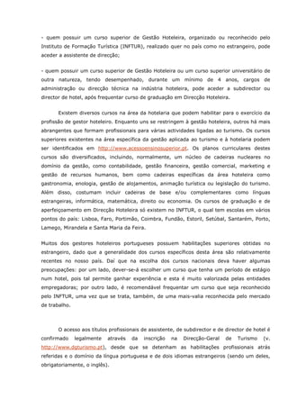- quem possuir um curso superior de Gestão Hoteleira, organizado ou reconhecido pelo
Instituto de Formação Turística (INFTUR), realizado quer no país como no estrangeiro, pode
aceder a assistente de direcção;
- quem possuir um curso superior de Gestão Hoteleira ou um curso superior universitário de
outra natureza, tendo desempenhado, durante um mínimo de 4 anos, cargos de
administração ou direcção técnica na indústria hoteleira, pode aceder a subdirector ou
director de hotel, após frequentar curso de graduação em Direcção Hoteleira.
Existem diversos cursos na área da hotelaria que podem habilitar para o exercício da
profissão de gestor hoteleiro. Enquanto uns se restringem à gestão hoteleira, outros há mais
abrangentes que formam profissionais para várias actividades ligadas ao turismo. Os cursos
superiores existentes na área específica da gestão aplicada ao turismo e à hotelaria podem
ser identificados em http://www.acessoensinosuperior.pt. Os planos curriculares destes
cursos são diversificados, incluindo, normalmente, um núcleo de cadeiras nucleares no
domínio da gestão, como contabilidade, gestão financeira, gestão comercial, marketing e
gestão de recursos humanos, bem como cadeiras específicas da área hoteleira como
gastronomia, enologia, gestão de alojamentos, animação turística ou legislação do turismo.
Além disso, costumam incluir cadeiras de base e/ou complementares como línguas
estrangeiras, informática, matemática, direito ou economia. Os cursos de graduação e de
aperfeiçoamento em Direcção Hoteleira só existem no INFTUR, o qual tem escolas em vários
pontos do país: Lisboa, Faro, Portimão, Coimbra, Fundão, Estoril, Setúbal, Santarém, Porto,
Lamego, Mirandela e Santa Maria da Feira.
Muitos dos gestores hoteleiros portugueses possuem habilitações superiores obtidas no
estrangeiro, dado que a generalidade dos cursos específicos desta área são relativamente
recentes no nosso país. Daí que na escolha dos cursos nacionais deva haver algumas
preocupações: por um lado, dever-se-á escolher um curso que tenha um período de estágio
num hotel, pois tal permite ganhar experiência e esta é muito valorizada pelas entidades
empregadoras; por outro lado, é recomendável frequentar um curso que seja reconhecido
pelo INFTUR, uma vez que se trata, também, de uma mais-valia reconhecida pelo mercado
de trabalho.
O acesso aos títulos profissionais de assistente, de subdirector e de director de hotel é
confirmado legalmente através da inscrição na Direcção-Geral de Turismo (v.
http://www.dgturismo.pt), desde que se detenham as habilitações profissionais atrás
referidas e o domínio da língua portuguesa e de dois idiomas estrangeiros (sendo um deles,
obrigatoriamente, o inglês).
 
