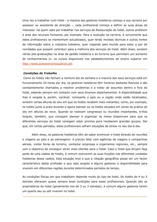 Uma vez a trabalhar num hotel - a maioria dos gestores hoteleiros começa a sua carreira por
assessor ou assistente de direcção -, cada profissional começa a definir as suas áreas de
interesse: há quem opte por trabalhar nos serviços de Restauração do hotel, outros preferem
a área dos recursos humanos, por exemplo. Para a evolução na carreira, é conveniente que
estes profissionais se mantenham actualizados, quer lendo revistas técnicas e outras fontes
de informação sobre a indústria hoteleira, quer viajando pelo mundo para estar a par de
novidades que possam contribuir para a melhoria dos serviços do hotel. Além disso, existem
várias pós-graduações na área da gestão hoteleira e do turismo que permitem um aumento
de conhecimentos (v. os cursos disponíveis nos estabelecimentos de ensino superior em
http://www.acessoensinosuperior.pt).
Condições de Trabalho
Como os hotéis não fecham a nenhum dia da semana e a maioria dos seus serviços está em
funcionamento 24 horas por dia, os gestores hoteleiros têm horários bastante flexíveis e são
constantemente chamados a resolver problemas e a tratar de assuntos dentro e fora do
hotel, estando sempre em contacto com seus diversos departamentos. A disponibilidade que
lhes é exigida é, porém, variável: consoante o país ou a região onde estão localizados,
existem certas alturas do ano em que os hotéis recebem mais visitantes, como, por exemplo,
os hotéis junto à praia durante a época balnear ou os hotéis situados em zonas de prática de
sky em alturas de neve. Quando se realizam congressos ou reuniões importantes, é-lhes
exigido, também, que consigam planear e organizar os meios disponíveis para que os
diferentes serviços do hotel consigam estar prontos para receberem grandes grupos. Daí
que, em certas períodos, estes profissionais sofram situações de stress no seu dia-a-dia.
Além disso, os gestores hoteleiros têm de saber promover o hotel através de reuniões
e viagens ao país e ao estrangeiro: é preciso falar com agências de viagens e companhias
aéreas, visitar feiras de turismo, contactar empresas e organismos regionais, etc., sempre
com o objectivo de conseguir atrair mais clientes para o hotel. Caso o hotel que dirijam faça
parte de uma cadeia de hotéis, é comum exercerem as suas funções nas diferentes unidades
hoteleiras dessa cadeia. Esta situação leva a que a rotação geográfica possa ser um factor
característico desta profissão e que seja exigida a alguns gestores a disponibilidade para
viverem em diferentes regiões durante determinados períodos de tempo.
As condições físicas em que trabalham depende muito do tipo de hotel. Os hotéis de 4 ou 5
estrelas oferecem quase sempre boas condições para estes profissionais. Quando são os
proprietários do hotel (geralmente nos de 3 ou 2 estrelas), é comum alguns gestores terem
um quarto seu ou até viverem no hotel.
 
