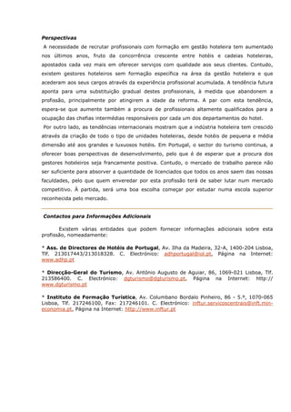Perspectivas
A necessidade de recrutar profissionais com formação em gestão hoteleira tem aumentado
nos últimos anos, fruto da concorrência crescente entre hotéis e cadeias hoteleiras,
apostados cada vez mais em oferecer serviços com qualidade aos seus clientes. Contudo,
existem gestores hoteleiros sem formação específica na área da gestão hoteleira e que
acederam aos seus cargos através da experiência profissional acumulada. A tendência futura
aponta para uma substituição gradual destes profissionais, à medida que abandonem a
profissão, principalmente por atingirem a idade da reforma. A par com esta tendência,
espera-se que aumente também a procura de profissionais altamente qualificados para a
ocupação das chefias intermédias responsáveis por cada um dos departamentos do hotel.
Por outro lado, as tendências internacionais mostram que a indústria hoteleira tem crescido
através da criação de todo o tipo de unidades hoteleiras, desde hotéis de pequena e média
dimensão até aos grandes e luxuosos hotéis. Em Portugal, o sector do turismo continua, a
oferecer boas perspectivas de desenvolvimento, pelo que é de esperar que a procura dos
gestores hoteleiros seja francamente positiva. Contudo, o mercado de trabalho parece não
ser suficiente para absorver a quantidade de licenciados que todos os anos saem das nossas
faculdades, pelo que quem enveredar por esta profissão terá de saber lutar num mercado
competitivo. À partida, será uma boa escolha começar por estudar numa escola superior
reconhecida pelo mercado.
Contactos para Informações Adicionais
Existem várias entidades que podem fornecer informações adicionais sobre esta
profissão, nomeadamente:
* Ass. de Directores de Hotéis de Portugal, Av. Ilha da Madeira, 32-A, 1400-204 Lisboa,
Tlf. 213017443/213018328. C. Electrónico: adhportugal@iol.pt, Página na Internet:
www.adhp.pt
* Direcção-Geral do Turismo, Av. António Augusto de Aguiar, 86, 1069-021 Lisboa, Tlf.
213586400. C. Electrónico: dgturismo@dgturismo.pt, Página na Internet: http://
www.dgturismo.pt
* Instituto de Formação Turística, Av. Columbano Bordalo Pinheiro, 86 - 5.º, 1070-065
Lisboa, Tlf. 217246100, Fax: 217246101. C. Electrónico: inftur.servicoscentrais@inft.min-
economia.pt, Página na Internet: http://www.inftur.pt
 