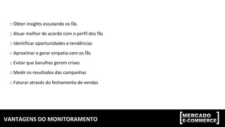 VANTAGENS	DO	MONITORAMENTO	
::	Obter	insights	escutando	os	fãs	
::	Atuar	melhor	de	acordo	com	o	perfil	dos	fãs	
::	Identificar	oportunidades	e	tendências	
::	Aproximar	e	gerar	empatia	com	os	fãs	
::	Evitar	que	barulhos	gerem	crises	
::	Medir	os	resultados	das	campanhas	
::	Faturar	através	do	fechamento	de	vendas	
 