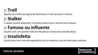 TIPOS	DE	USUÁRIOS	
::	Troll	
Aquele	cara	chato	que	gosta	de	apimentar	e	irritar	pessoas	e	marcas.	
::	Stalker	
É	aquele	usuário	obsessivo.	Fica	procurando	erros	e	brechas	da	empresa.	
::	Famoso	ou	influente	
Usuário	com	uma	grande	rede	de	influcência	e	tenta	tirar	proveito	disso.	
::	Insatisfeito	
Usuário	que	teve	uma	má	experiência	com	a	empresa	e	usa	as	redes	para	reclamar.	
 