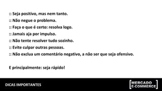 DICAS	IMPORTANTES	
::	Seja	positivo,	mas	nem	tanto.	
::	Não	negue	o	problema.	
::	Faça	o	que	é	certo:	resolva	logo.	
::	Jamais	aja	por	impulso.	
::	Não	tente	resolver	tudo	sozinho.	
::	Evite	culpar	outras	pessoas.	
::	Não	exclua	um	comentário	negativo,	a	não	ser	que	seja	ofensivo.		
	
E	principalmente:	seja	rápido!	
 