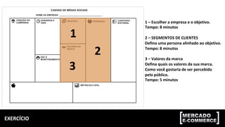 EXERCÍCIO	
1	–	Escolher	a	empresa	e	o	objetivo.	
Tempo:	8	minutos	
	
2	–	SEGMENTOS	DE	CLIENTES	
Defina	uma	persona	alinhado	ao	objetivo.	
Tempo:	8	minutos	
	
3	–	Valores	da	marca	
Defina	quais	os	valores	da	sua	marca.	
Como	você	gostaria	de	ser	percebido	
pelo	público.		
Tempo:	5	minutos	
1	
2	
3	
 