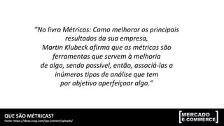 QUE	SÃO	MÉTRICAS?	
Fonte:	https://ideas.scup.com/wp-content/uploads/	
MÓDULO	2:	MÉTRICAS,	KPIs	E	TAGS	DE	CONVERSÃO	
”No	livro	Métricas:	Como	melhorar	os	principais	
resultados	da	sua	empresa,	
Martin	Klubeck	afirma	que	as	métricas	são	
ferramentas	que	servem	à	melhoria	
de	algo,	sendo	possível,	então,	associá-las	a	
inúmeros	tipos	de	análise	que	tem	
por	objetivo	aperfeiçoar	algo.”	
 