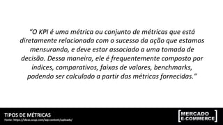 TIPOS	DE	MÉTRICAS	
Fonte:	https://ideas.scup.com/wp-content/uploads/	
MÓDULO	2:	MÉTRICAS,	KPIs	E	TAGS	DE	CONVERSÃO	
“O	KPI	é	uma	métrica	ou	conjunto	de	métricas	que	está	
diretamente	relacionada	com	o	sucesso	da	ação	que	estamos	
mensurando,	e	deve	estar	associado	a	uma	tomada	de	
decisão.	Dessa	maneira,	ele	é	frequentemente	composto	por	
índices,	comparativos,	faixas	de	valores,	benchmarks,	
podendo	ser	calculado	a	partir	das	métricas	fornecidas.”		
 