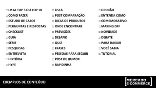 EXEMPLOS	DE	CONTEÚDO	
::	LISTA	TOP	5	OU	TOP	10	
::	COMO	FAZER	
::	ESTUDO	DE	CASOS	
::	PERGUNTAS	E	RESPOSTAS	
::	CHECKLIST	
::	GUIA	
::	SÉRIE	
::	PESQUISAS	
::	ENTREVISTA	
::	HISTÓRIA	
::	HYPE	
::	LISTA	
::	POST	COMPARAÇÃO	
::	DICAS	DE	PRODUTOS	
::	ONDE	ENCONTRAR	
::	PREVISÕES	
::	DESAFIO	
::	QUIZ	
::	FRASES	
::	PESSOAS	PARA	SEGUIR	
::	POST	DE	HUMOR	
::	RAPIDINHA	
::	OPINIÃO	
::	ENTENDA	COMO	
::	COMEMORATIVO	
::	MAKING	OFF	
::	NOVIDADE	
::	DEBATE	
::	PARA	BAIXAR	
::	VOCÊ	SABIA	
::	TUTORIAL	
 