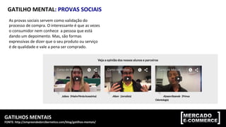 GATILHOS	MENTAIS	
FONTE:	http://empreendedorcibernetico.com/blog/gatilhos-mentais/	
GATILHO	MENTAL:	PROVAS	SOCIAIS	
As	provas	sociais	servem	como	validação	do	
processo	de	compra.	O	interessante	é	que	as	vezes	
o	consumidor	nem	conhece		a	pessoa	que	está	
dando	um	depoimento.	Mas,	são	formas	
expressivas	de	dizer	que	o	seu	produto	ou	serviço	
é	de	qualidade	e	vale	a	pena	ser	comprado.	
 