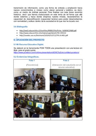 transmisión de información, como una forma de entrada y ampliación hacia
nuevos conocimientos e incluso como placer personal y estético, es decir,
como un medio de disfrute personal. Para finalizar con este breve recorrido
histórico, decir que hemos evolucionado en este tema de tal forma que allá
donde estemos y hacia donde dirijamos nuestra mirada, necesitaremos la
capacidad de descodificación (capacidad lectora) para poder desenvolvernos
con normalidad y soltura dentro de la sociedad en la que nos ha tocado vivir.
5.6 Bibliografía
 http://ww2.educarchile.cl/UserFiles/P0001/File/Ficha_%206%C2%B0.pdf
 http://www.educarchile.cl/ech/pro/app/detalle?ID=195312
 http://uvadoc.uva.es/bitstream/10324/5127/1/TFG-B.465.pdf

6. APLICACIÓN DEL PROYECTO
6.1Mi Recurso Educativo Digital.
Se elaboró en la herramienta POW TOON una presentación con una lectura sin
título para el grado quinto.
https://www.powtoon.com/online-presentation/dEfdC5q5zrc/untitled-powtoon/
6.2 Evidencias fotográficas.
Foto 1
(Panorámica)
Foto 2
(Interacción del estudiante con el
recurso educativo)
 