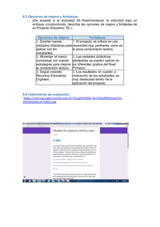 6.3 Opciones de mejora y fortalezas.
 (De acuerdo a la Actividad 29: Realimentando la actividad bajo un
enfoque constructivista, describa las opciones de mejora y fortalezas de
su Proyecto Educativo TIC.)
Opciones de mejora. Fortalezas.
1. Diseñar nuevas
unidades didácticas para
aplicar con los
estudiantes.
1. El proyecto se enfoca en una
necesidad muy pertinente como es
la poca comprensión lectora.
2. Alimentar el marco
conceptual con nuevas
estrategias para mejorar
la comprensión lectora.
2. Las unidades didácticas
planteadas se pueden aplicar en
los diferentes grados del Nivel
Primaria.
3. Seguir creando
Recursos Educativos
Digitales.
3. Los resultados en cuando a
motivación de los estudiantes es
muy destacada dentro de la
aplicación del proyecto.
6.4 Instrumento de evaluación.
https://docs.google.com/forms/d/15cqOs9ASSk_8vrVQcdMZUomLYA-
4lTv85hlSCvh71B0/edit
 