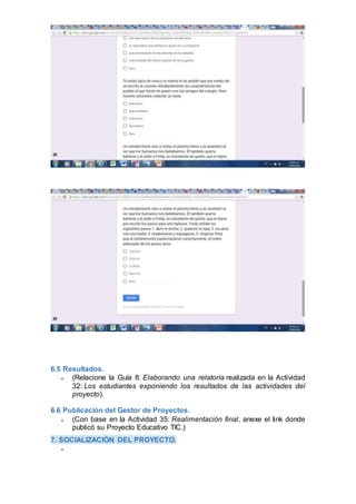 6.5 Resultados.
 (Relacione la Guía 8: Elaborando una relatoría realizada en la Actividad
32: Los estudiantes exponiendo los resultados de las actividades del
proyecto).
6.6 Publicación del Gestor de Proyectos.
 (Con base en la Actividad 35: Realimentación final, anexe el link donde
publicó su Proyecto Educativo TIC.)
7. SOCIALIZACIÓN DEL PROYECTO.

 