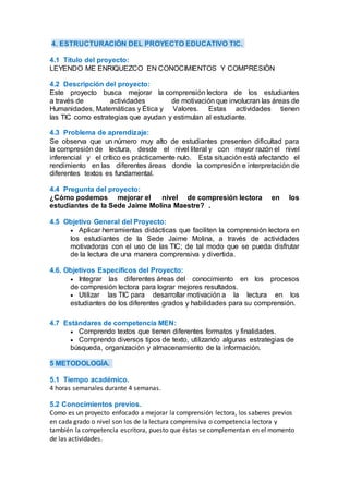 4. ESTRUCTURACIÓN DEL PROYECTO EDUCATIVO TIC.
4.1 Título del proyecto:
LEYENDO ME ENRIQUEZCO EN CONOCIMIENTOS Y COMPRESIÒN
4.2 Descripción del proyecto:
Este proyecto busca mejorar la comprensión lectora de los estudiantes
a través de actividades de motivación que involucran las áreas de
Humanidades, Matemáticas y Ética y Valores. Estas actividades tienen
las TIC como estrategias que ayudan y estimulan al estudiante.
4.3 Problema de aprendizaje:
Se observa que un número muy alto de estudiantes presenten dificultad para
la compresión de lectura, desde el nivel literal y con mayor razón el nivel
inferencial y el crítico es prácticamente nulo. Esta situación está afectando el
rendimiento en las diferentes áreas donde la compresión e interpretación de
diferentes textos es fundamental.
4.4 Pregunta del proyecto:
¿Cómo podemos mejorar el nivel de compresión lectora en los
estudiantes de la Sede Jaime Molina Maestre? .
4.5 Objetivo General del Proyecto:
 Aplicar herramientas didácticas que faciliten la comprensión lectora en
los estudiantes de la Sede Jaime Molina, a través de actividades
motivadoras con el uso de las TIC; de tal modo que se pueda disfrutar
de la lectura de una manera comprensiva y divertida.
4.6. Objetivos Específicos del Proyecto:
 Integrar las diferentes áreas del conocimiento en los procesos
de compresión lectora para lograr mejores resultados.
 Utilizar las TIC para desarrollar motivación a la lectura en los
estudiantes de los diferentes grados y habilidades para su comprensión.
4.7 Estándares de competencia MEN:
 Comprendo textos que tienen diferentes formatos y finalidades.
 Comprendo diversos tipos de texto, utilizando algunas estrategias de
búsqueda, organización y almacenamiento de la información.
5 METODOLOGÍA.
5.1 Tiempo académico.
4 horas semanales durante 4 semanas.
5.2 Conocimientos previos.
Como es un proyecto enfocado a mejorar la comprensión lectora, los saberes previos
en cada grado o nivel son los de la lectura comprensiva o competencia lectora y
también la competencia escritora, puesto que éstas se complementan en el momento
de las actividades.
 